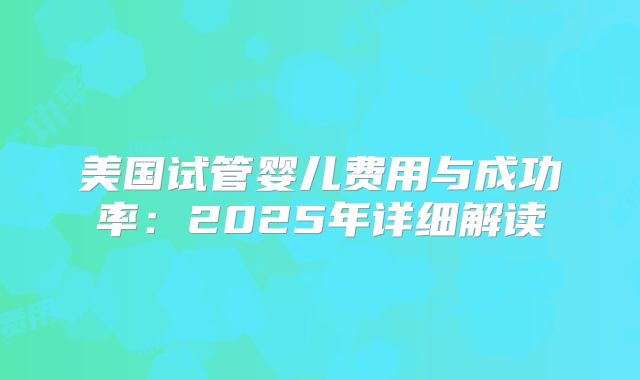 美国试管婴儿费用与成功率：2025年详细解读