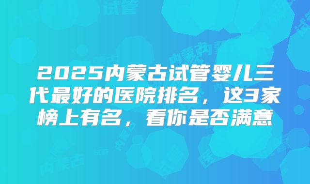 2025内蒙古试管婴儿三代最好的医院排名，这3家榜上有名，看你是否满意