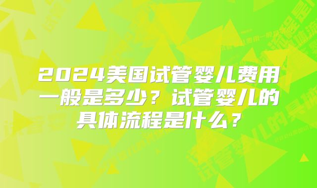 2024美国试管婴儿费用一般是多少？试管婴儿的具体流程是什么？