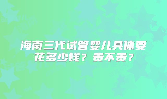 海南三代试管婴儿具体要花多少钱？贵不贵？