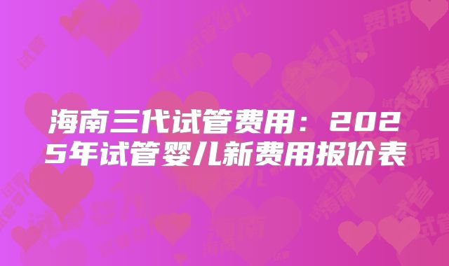 海南三代试管费用：2025年试管婴儿新费用报价表