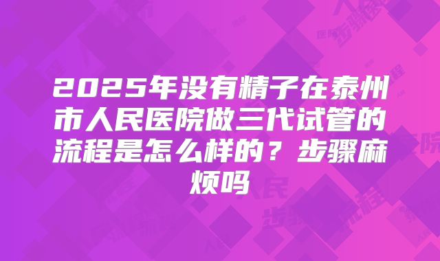 2025年没有精子在泰州市人民医院做三代试管的流程是怎么样的？步骤麻烦吗