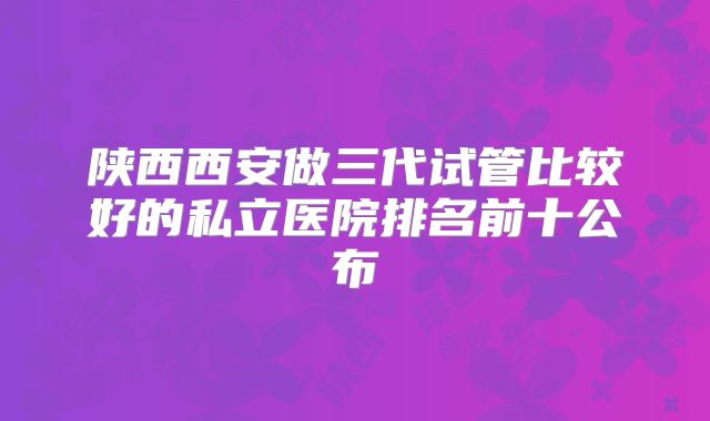 陕西西安做三代试管比较好的私立医院排名前十公布