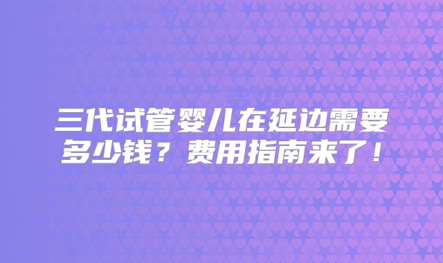 三代试管婴儿在延边需要多少钱？费用指南来了！