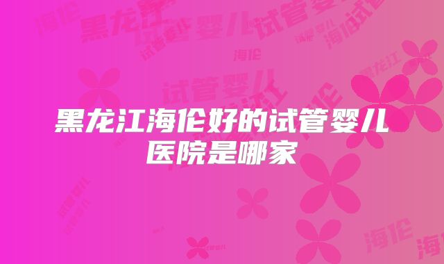 黑龙江海伦好的试管婴儿医院是哪家