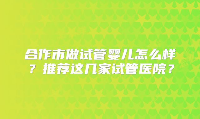 合作市做试管婴儿怎么样？推荐这几家试管医院？