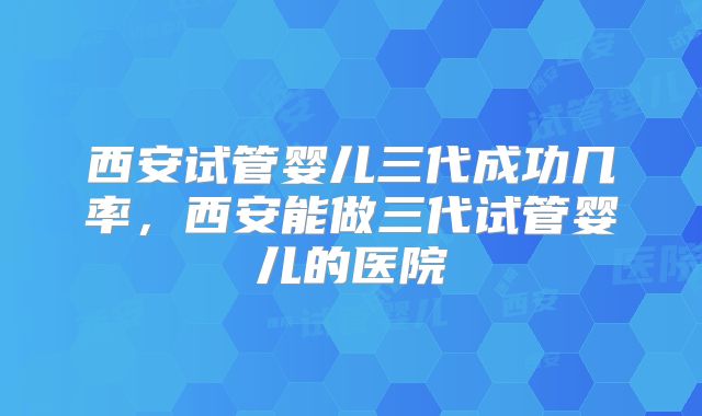西安试管婴儿三代成功几率，西安能做三代试管婴儿的医院