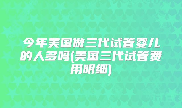 今年美国做三代试管婴儿的人多吗(美国三代试管费用明细)