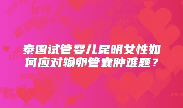 泰国试管婴儿昆明女性如何应对输卵管囊肿难题?
