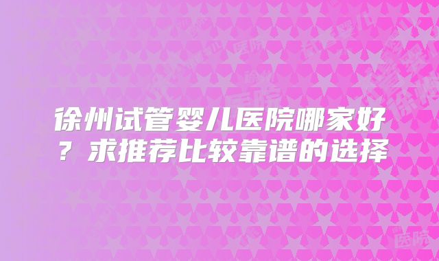 徐州试管婴儿医院哪家好？求推荐比较靠谱的选择