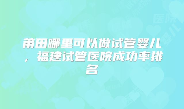莆田哪里可以做试管婴儿，福建试管医院成功率排名