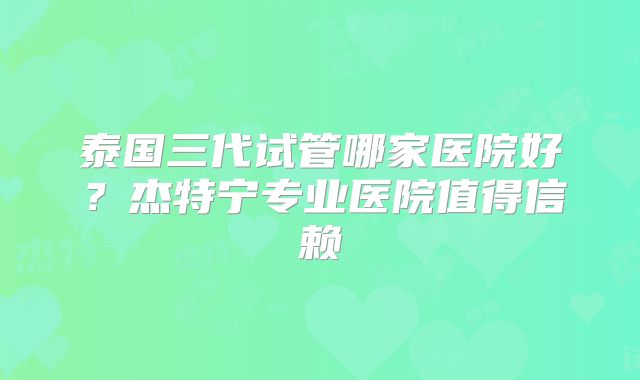 泰国三代试管哪家医院好？杰特宁专业医院值得信赖