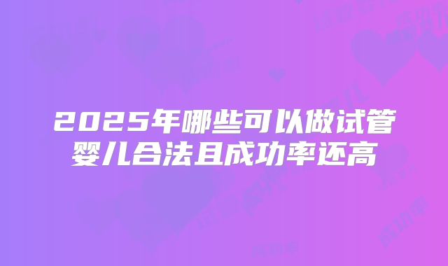 2025年哪些可以做试管婴儿合法且成功率还高