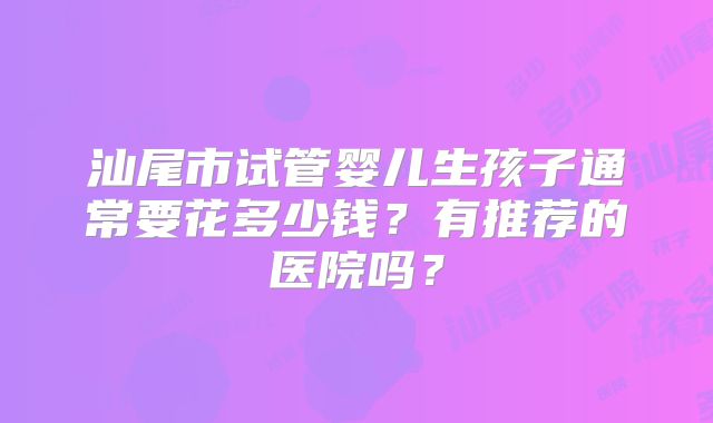 汕尾市试管婴儿生孩子通常要花多少钱?有推荐的医院吗?