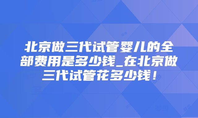 北京做三代试管婴儿的全部费用是多少钱_在北京做三代试管花多少钱！