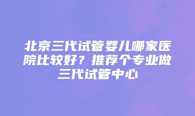 北京三代试管婴儿哪家医院比较好？推荐个专业做三代试管中心