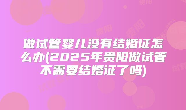 做试管婴儿没有结婚证怎么办(2025年贵阳做试管不需要结婚证了吗)