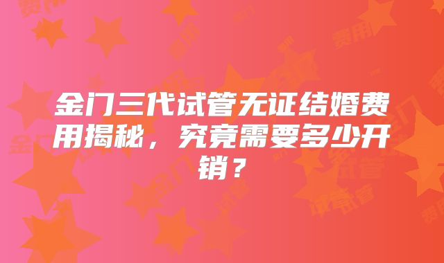金门三代试管无证结婚费用揭秘，究竟需要多少开销？