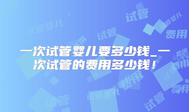 一次试管婴儿要多少钱_一次试管的费用多少钱！
