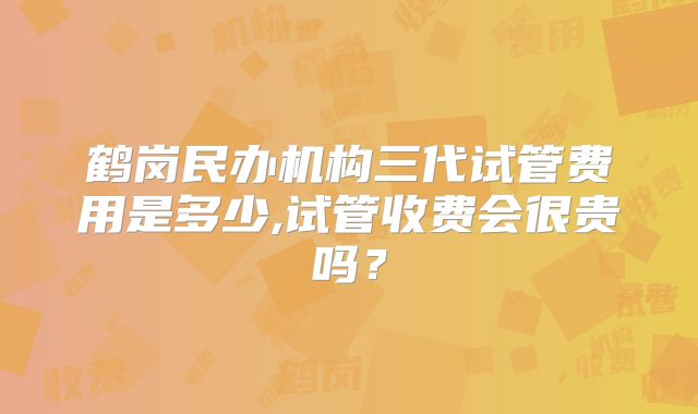 鹤岗民办机构三代试管费用是多少,试管收费会很贵吗?