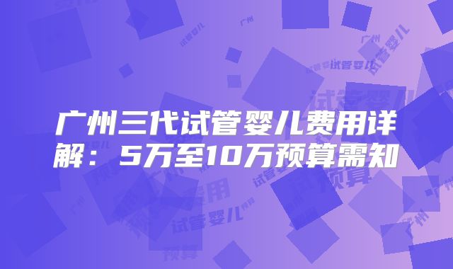 广州三代试管婴儿费用详解：5万至10万预算需知