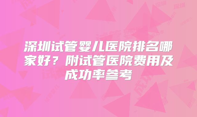 深圳试管婴儿医院排名哪家好？附试管医院费用及成功率参考