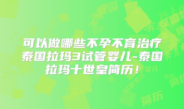 可以做哪些不孕不育治疗泰国拉玛3试管婴儿-泰国拉玛十世皇简历！