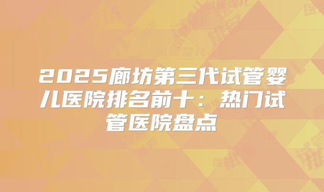 2025廊坊第三代试管婴儿医院排名前十：热门试管医院盘点