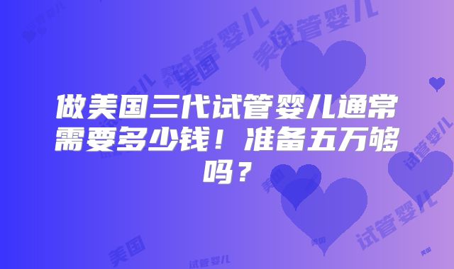 做美国三代试管婴儿通常需要多少钱！准备五万够吗？