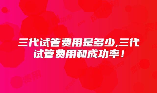 三代试管费用是多少,三代试管费用和成功率！