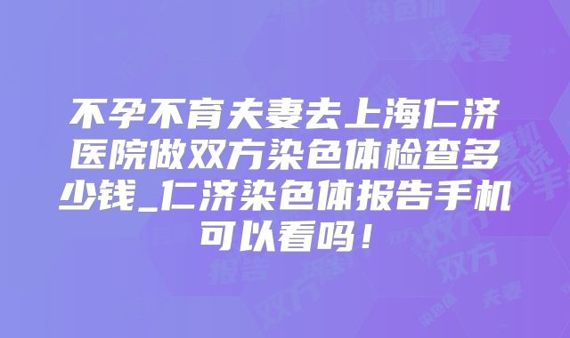 不孕不育夫妻去上海仁济医院做双方染色体检查多少钱_仁济染色体报告手机可以看吗！
