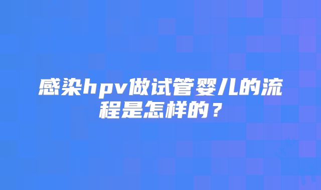 感染hpv做试管婴儿的流程是怎样的？