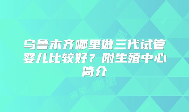 乌鲁木齐哪里做三代试管婴儿比较好？附生殖中心简介