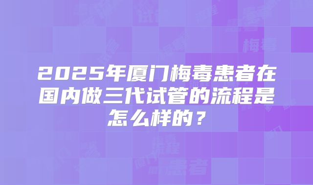 2025年厦门梅毒患者在国内做三代试管的流程是怎么样的？