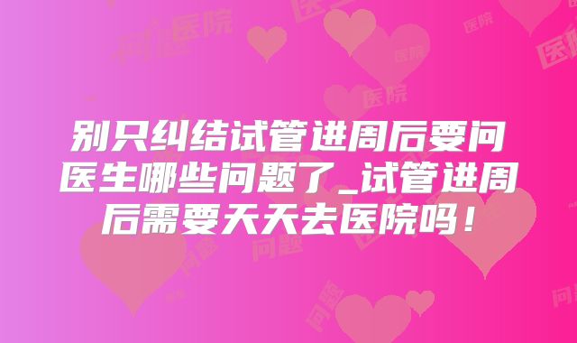 别只纠结试管进周后要问医生哪些问题了_试管进周后需要天天去医院吗！