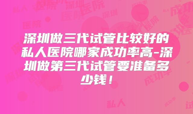 深圳做三代试管比较好的私人医院哪家成功率高-深圳做第三代试管要准备多少钱！