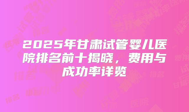 2025年甘肃试管婴儿医院排名前十揭晓，费用与成功率详览