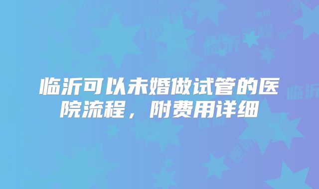 临沂可以未婚做试管的医院流程，附费用详细