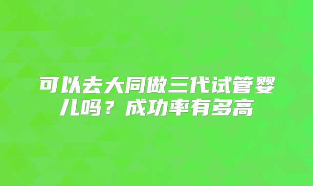 可以去大同做三代试管婴儿吗？成功率有多高