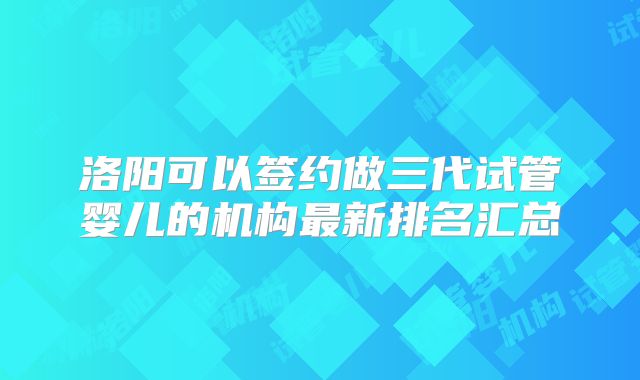 洛阳可以签约做三代试管婴儿的机构最新排名汇总