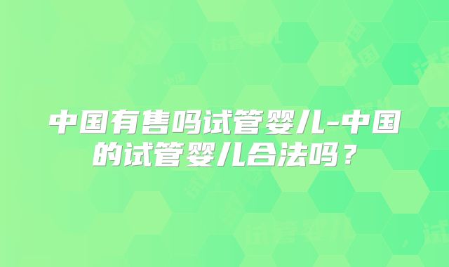 中国有售吗试管婴儿-中国的试管婴儿合法吗？