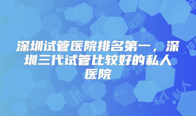 深圳试管医院排名第一，深圳三代试管比较好的私人医院
