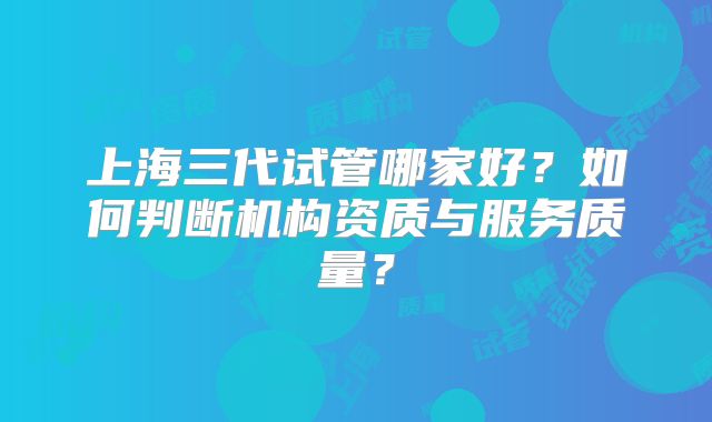 上海三代试管哪家好？如何判断机构资质与服务质量？
