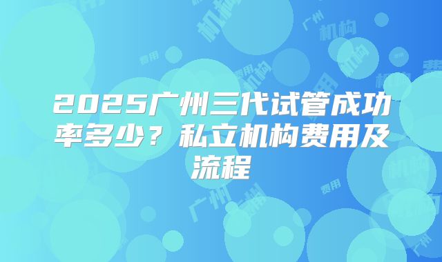 2025广州三代试管成功率多少？私立机构费用及流程