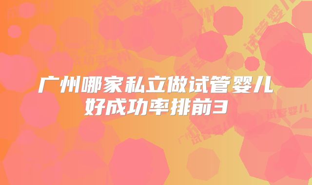 广州哪家私立做试管婴儿好成功率排前3