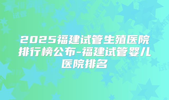 2025福建试管生殖医院排行榜公布-福建试管婴儿医院排名