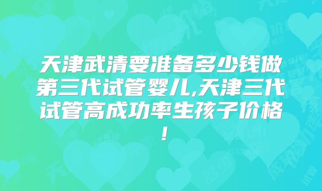 天津武清要准备多少钱做第三代试管婴儿,天津三代试管高成功率生孩子价格！