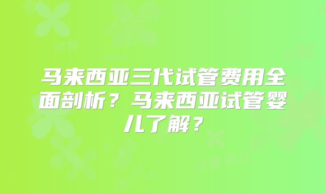 马来西亚三代试管费用全面剖析？马来西亚试管婴儿了解？