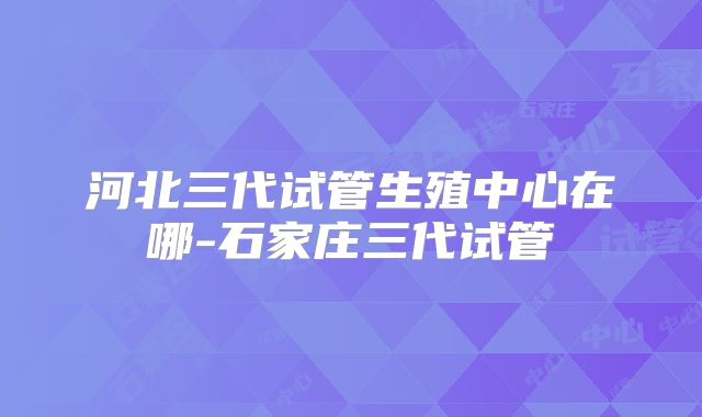 河北三代试管生殖中心在哪-石家庄三代试管