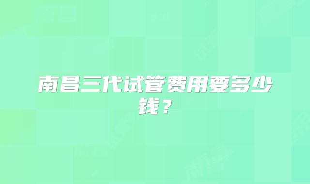 南昌三代试管费用要多少钱？